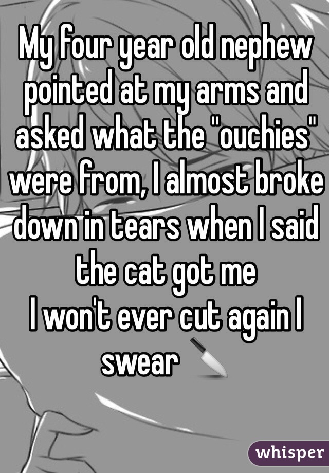 My four year old nephew pointed at my arms and asked what the "ouchies" were from, I almost broke down in tears when I said the cat got me
I won't ever cut again I swear 🔪