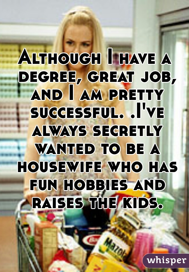 Although I have a degree, great job, and I am pretty successful. .I've always secretly wanted to be a housewife who has fun hobbies and raises the kids.