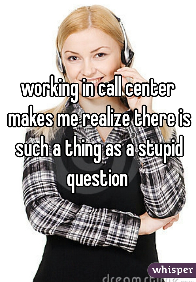 working in call center makes me realize there is such a thing as a stupid question 