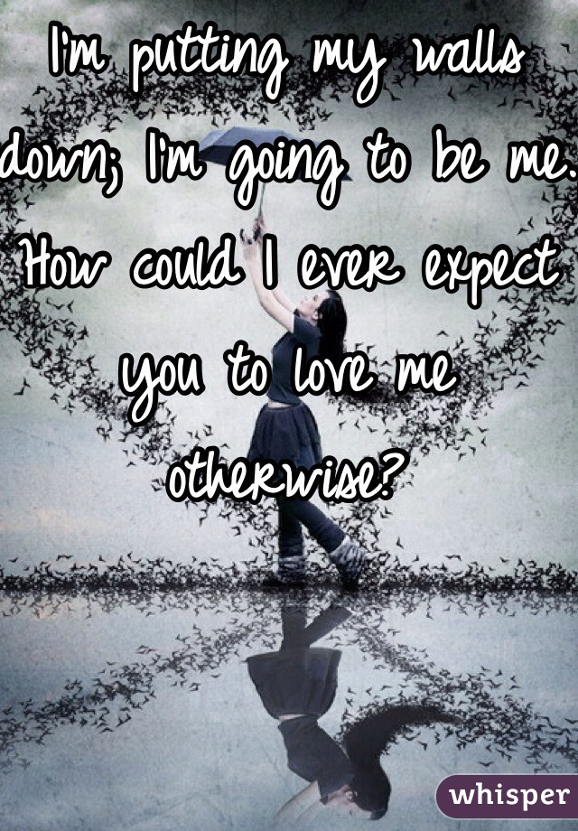 I'm putting my walls down; I'm going to be me.
How could I ever expect you to love me otherwise?