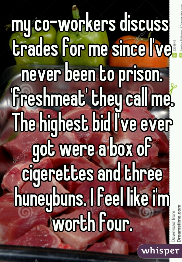 my co-workers discuss trades for me since I've never been to prison. 'freshmeat' they call me. The highest bid I've ever got were a box of cigerettes and three huneybuns. I feel like i'm worth four.