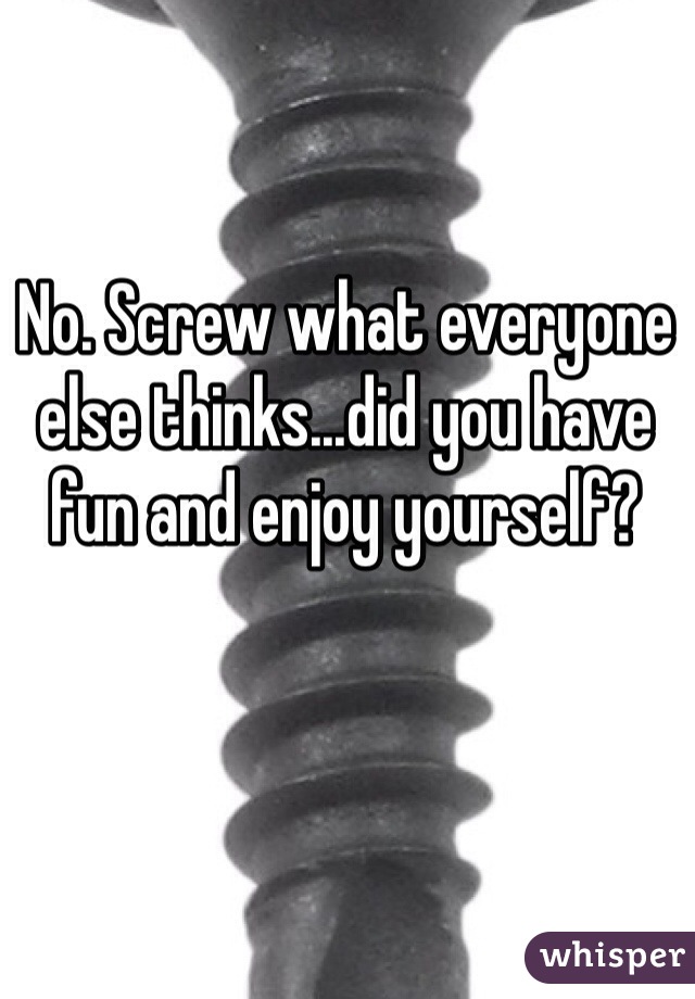 No. Screw what everyone else thinks...did you have fun and enjoy yourself?