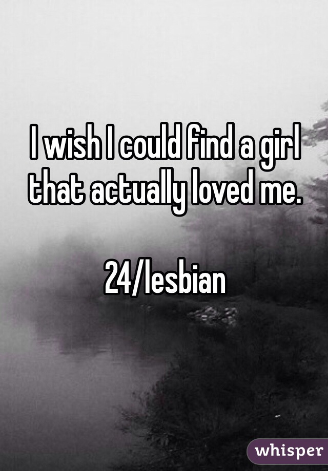 I wish I could find a girl that actually loved me. 

24/lesbian