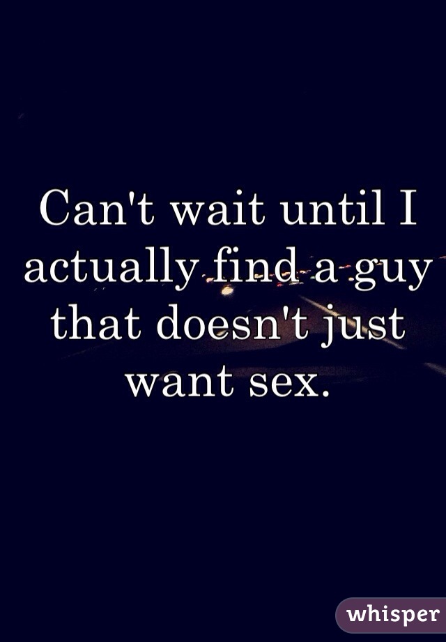 Can't wait until I actually find a guy that doesn't just want sex. 