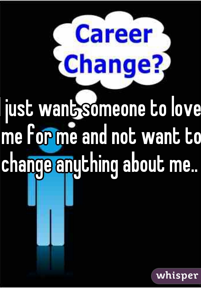 I just want someone to love me for me and not want to change anything about me.. 