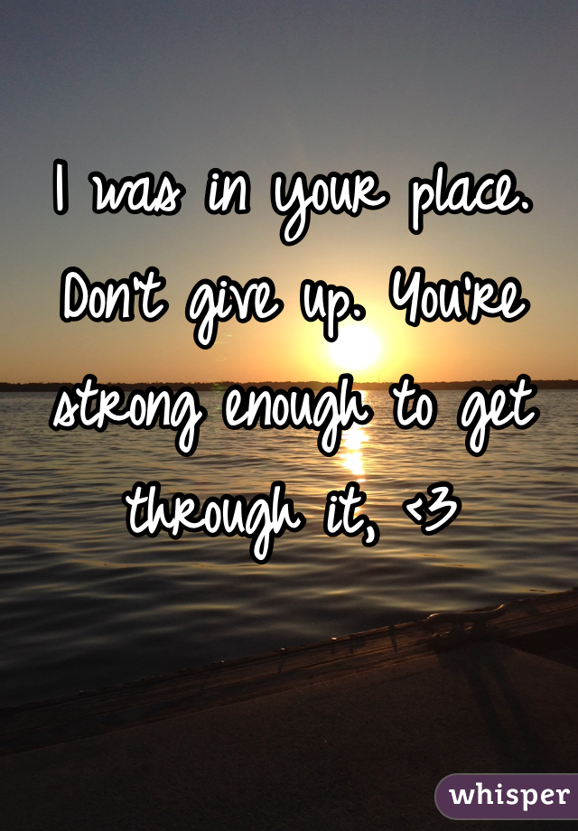 I was in your place. 
Don't give up. You're strong enough to get through it, <3 