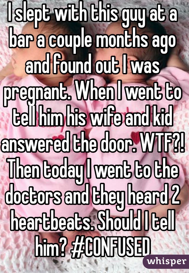 I slept with this guy at a bar a couple months ago and found out I was pregnant. When I went to tell him his wife and kid answered the door. WTF?! Then today I went to the doctors and they heard 2 heartbeats. Should I tell him? #CONFUSED