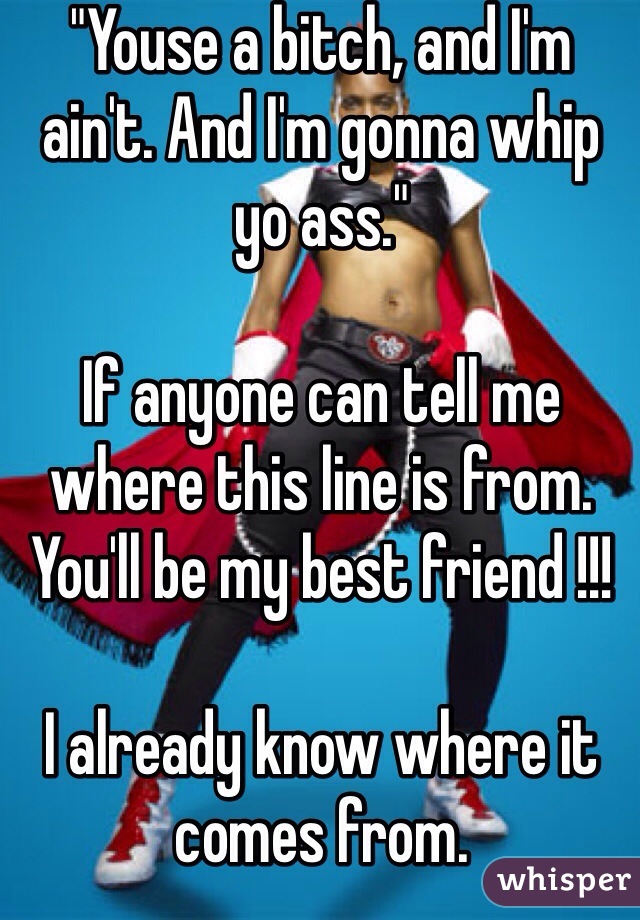 "Youse a bitch, and I'm ain't. And I'm gonna whip yo ass." 

If anyone can tell me where this line is from. You'll be my best friend !!! 

I already know where it comes from. 