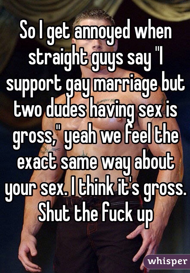 So I get annoyed when straight guys say "I support gay marriage but two dudes having sex is gross," yeah we feel the exact same way about your sex. I think it's gross. Shut the fuck up 