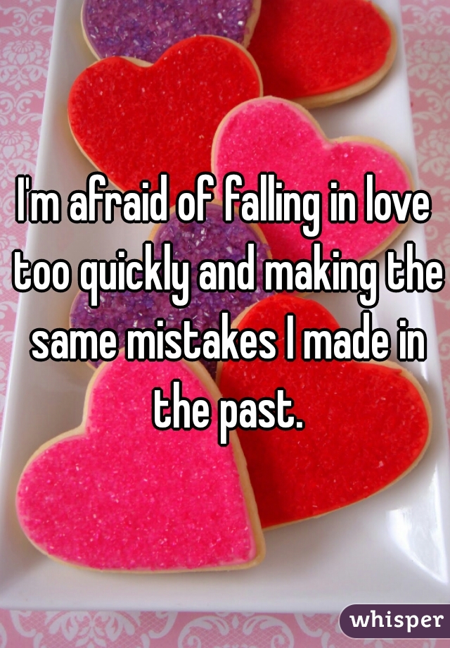 I'm afraid of falling in love too quickly and making the same mistakes I made in the past.