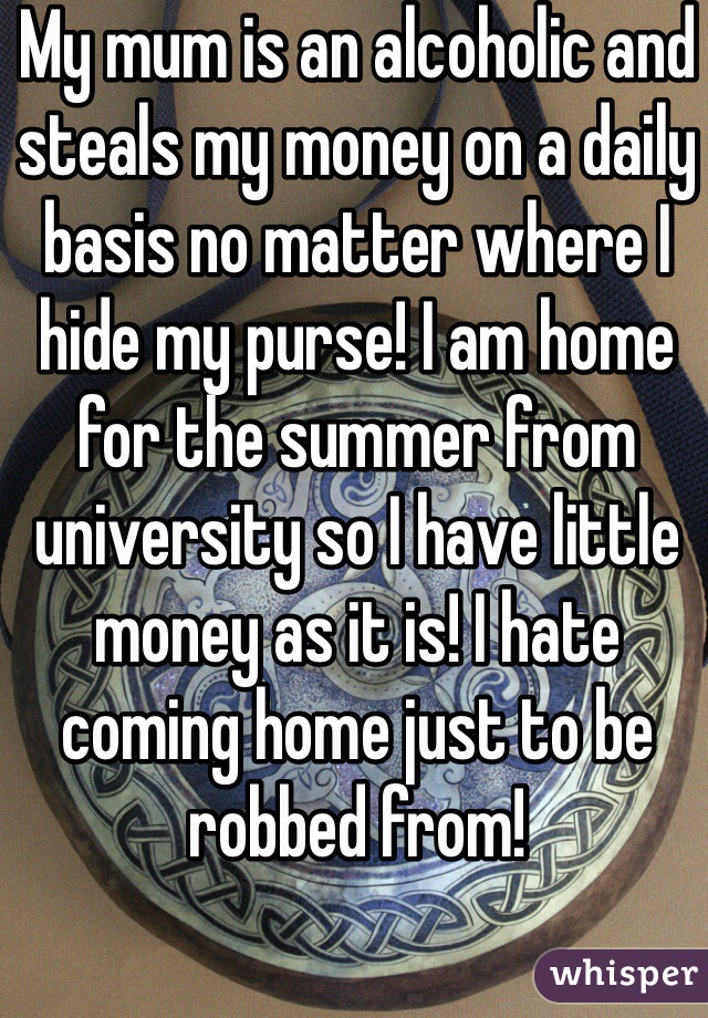 My mum is an alcoholic and steals my money on a daily basis no matter where I hide my purse! I am home for the summer from university so I have little money as it is! I hate coming home just to be robbed from!