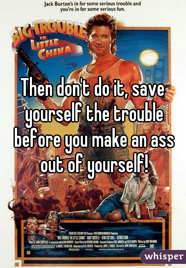 Then don't do it, save yourself the trouble before you make an ass out of yourself!