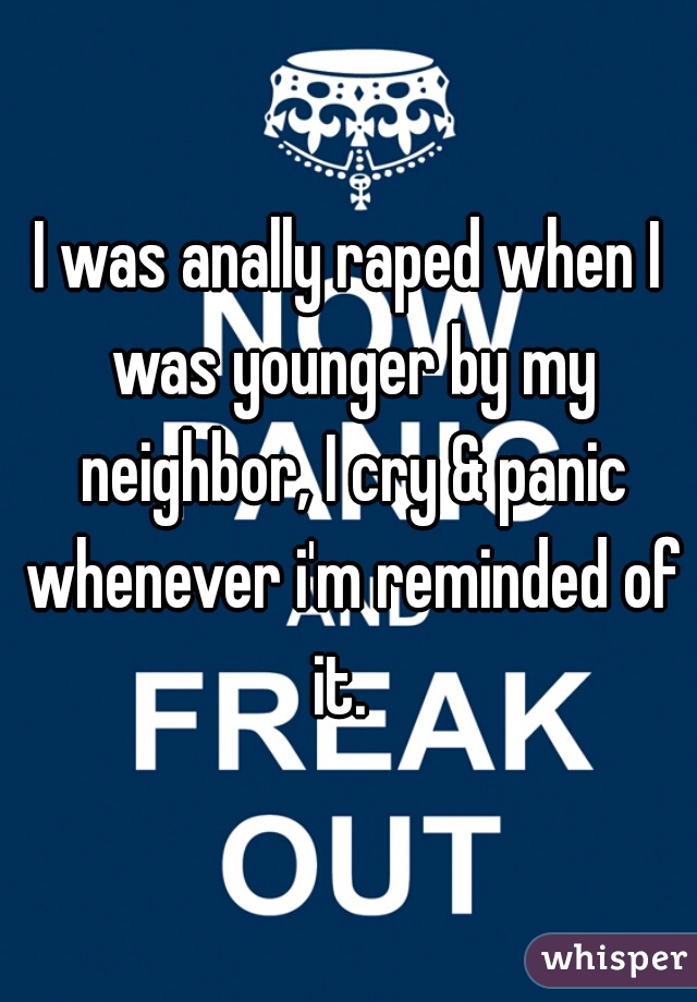 I was anally raped when I was younger by my neighbor, I cry & panic whenever i'm reminded of it.  