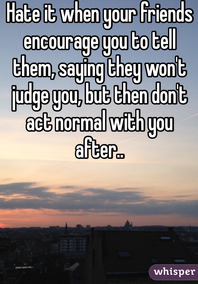 Hate it when your friends encourage you to tell them, saying they won't judge you, but then don't act normal with you after..