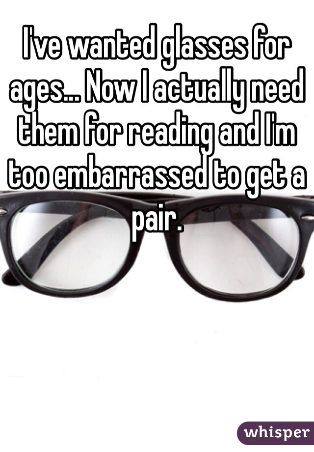 I've wanted glasses for ages... Now I actually need them for reading and I'm too embarrassed to get a pair. 