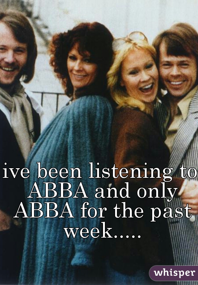 ive been listening to ABBA and only ABBA for the past week.....