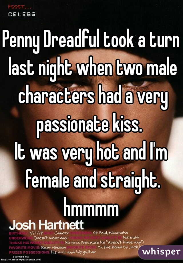 Penny Dreadful took a turn last night when two male characters had a very passionate kiss.  

It was very hot and I'm female and straight. hmmmm 