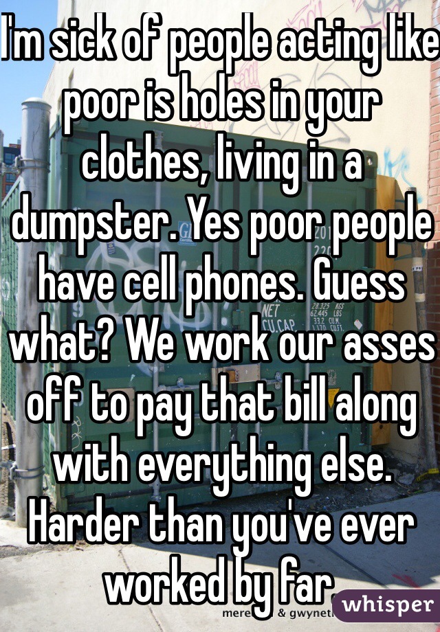 I'm sick of people acting like poor is holes in your clothes, living in a dumpster. Yes poor people have cell phones. Guess what? We work our asses off to pay that bill along with everything else. Harder than you've ever worked by far. 