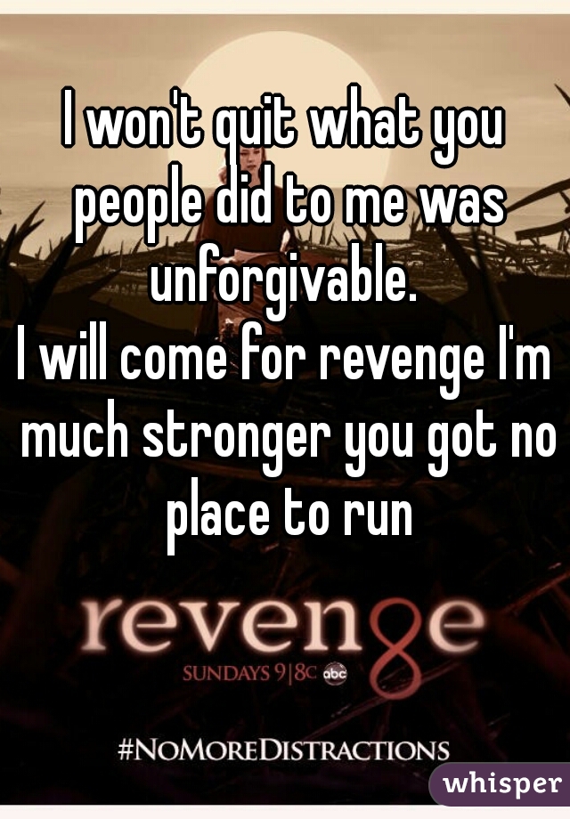 I won't quit what you people did to me was unforgivable. 
I will come for revenge I'm much stronger you got no place to run