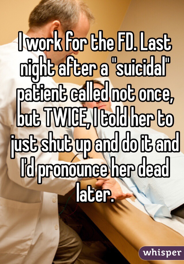 I work for the FD. Last night after a "suicidal" patient called not once, but TWICE, I told her to just shut up and do it and I'd pronounce her dead later.