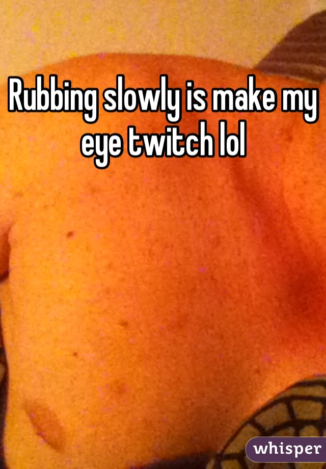 Rubbing slowly is make my eye twitch lol