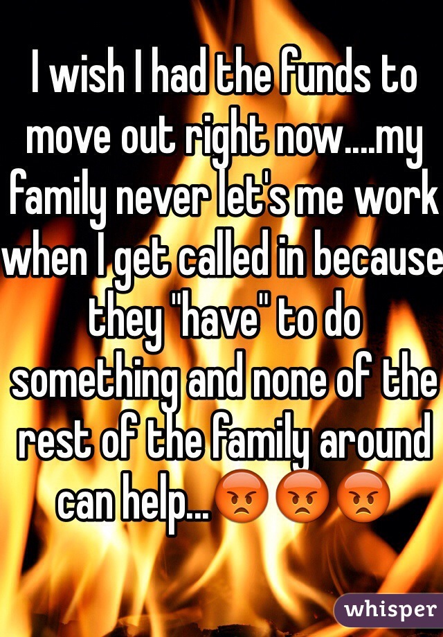 I wish I had the funds to move out right now....my family never let's me work when I get called in because they "have" to do something and none of the rest of the family around can help...😡😡😡