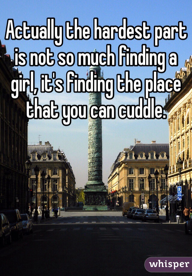 Actually the hardest part is not so much finding a girl, it's finding the place that you can cuddle. 