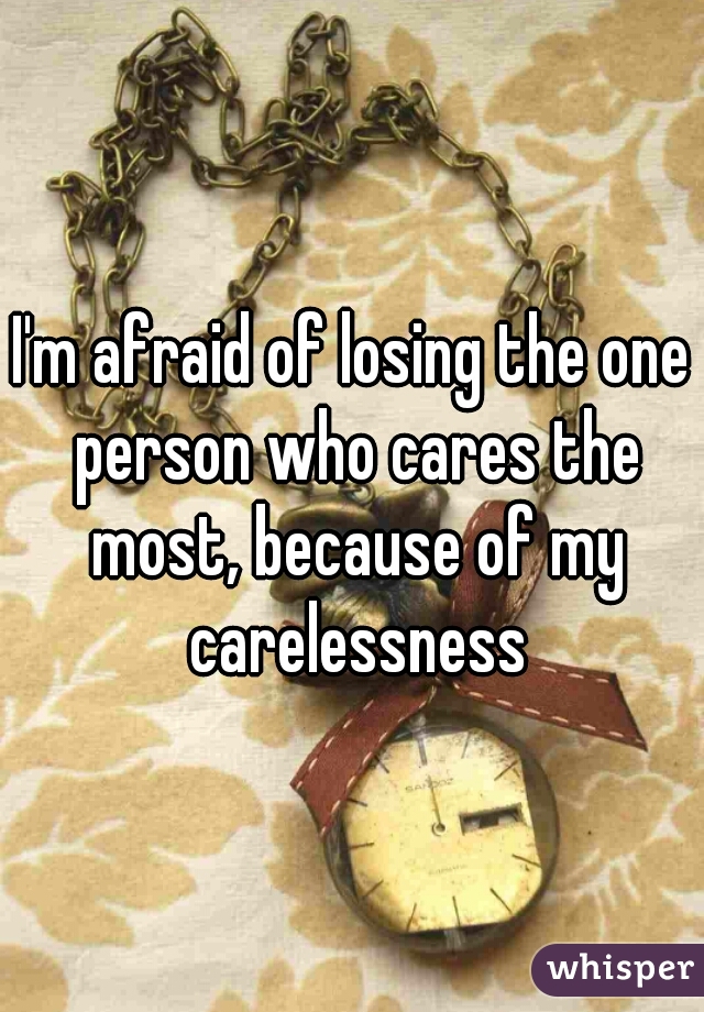 I'm afraid of losing the one person who cares the most, because of my carelessness