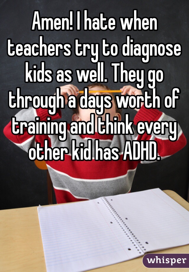 Amen! I hate when teachers try to diagnose kids as well. They go through a days worth of training and think every other kid has ADHD.