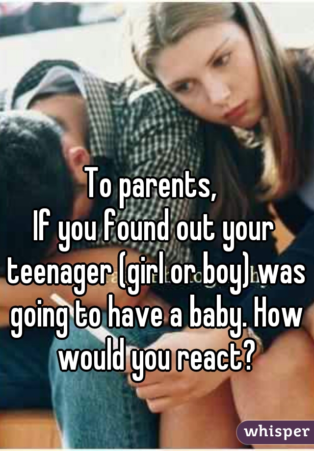 To parents, 

If you found out your teenager (girl or boy) was going to have a baby. How would you react?