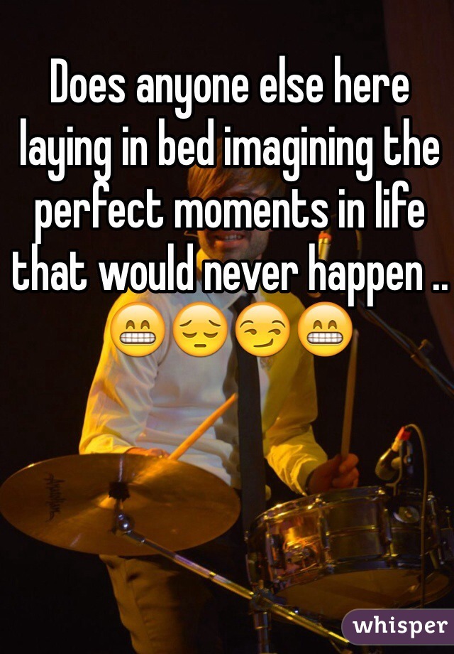 Does anyone else here laying in bed imagining the perfect moments in life that would never happen .. 😁😔😏😁