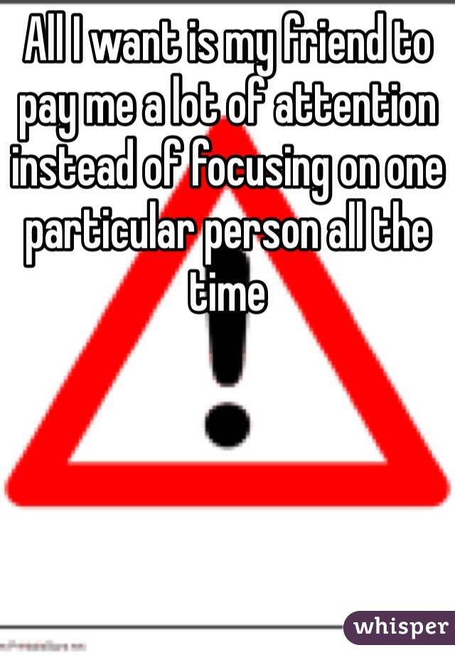 All I want is my friend to pay me a lot of attention instead of focusing on one particular person all the time