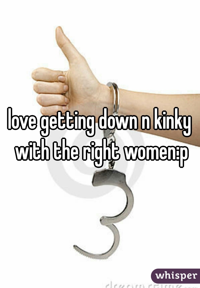 love getting down n kinky with the right women:p