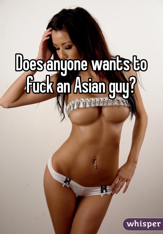 Does anyone wants to fuck an Asian guy?