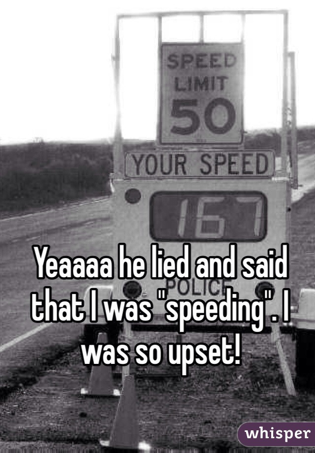 Yeaaaa he lied and said that I was "speeding". I was so upset!