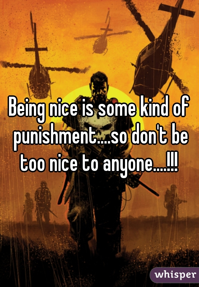 Being nice is some kind of punishment....so don't be too nice to anyone....!!! 