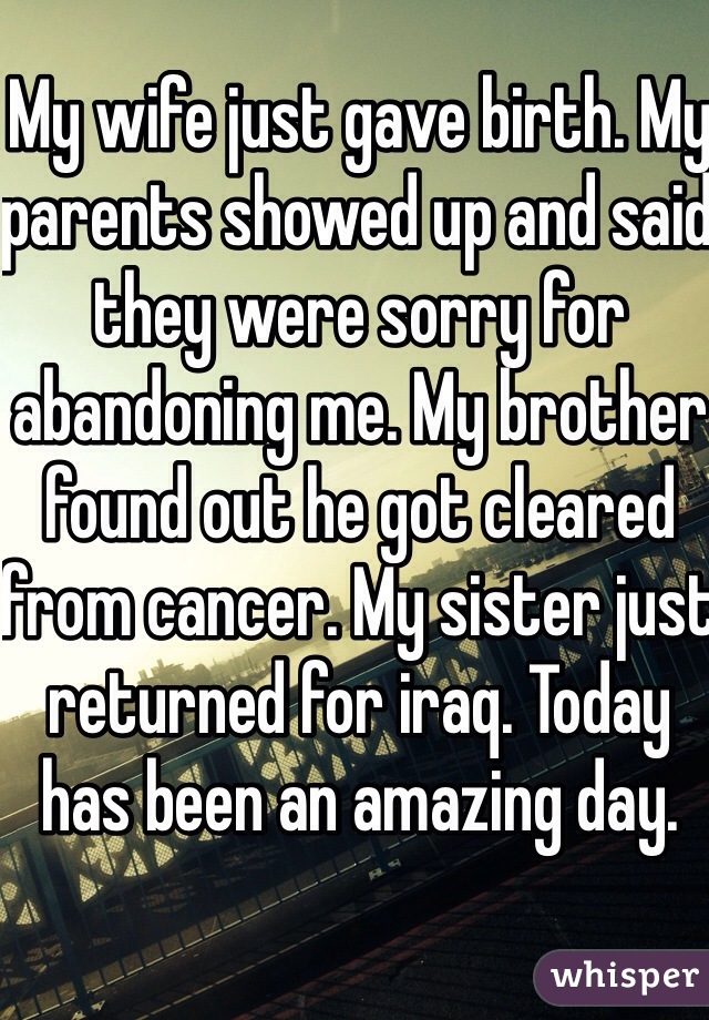 My wife just gave birth. My parents showed up and said they were sorry for abandoning me. My brother found out he got cleared from cancer. My sister just returned for iraq. Today has been an amazing day.