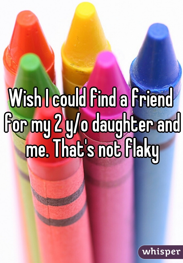 Wish I could find a friend for my 2 y/o daughter and me. That's not flaky