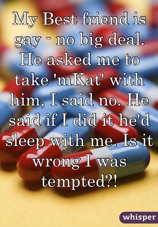 My Best friend is gay - no big deal. He asked me to take 'mKat' with him, I said no. He said if I did it he'd sleep with me. Is it wrong I was tempted?!