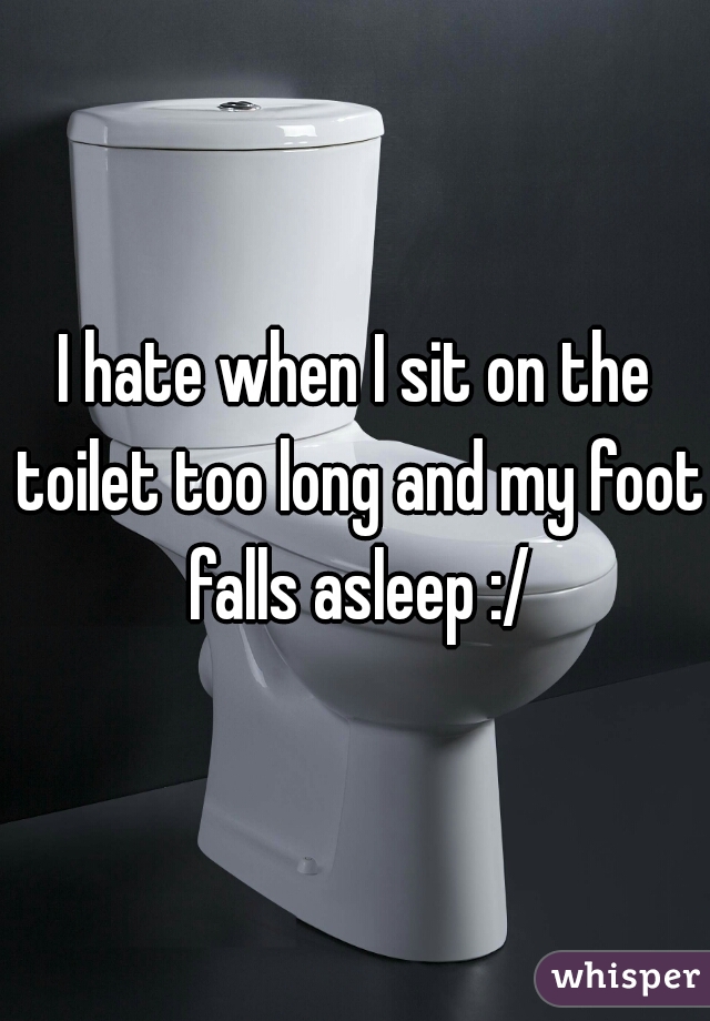 I hate when I sit on the toilet too long and my foot falls asleep :/