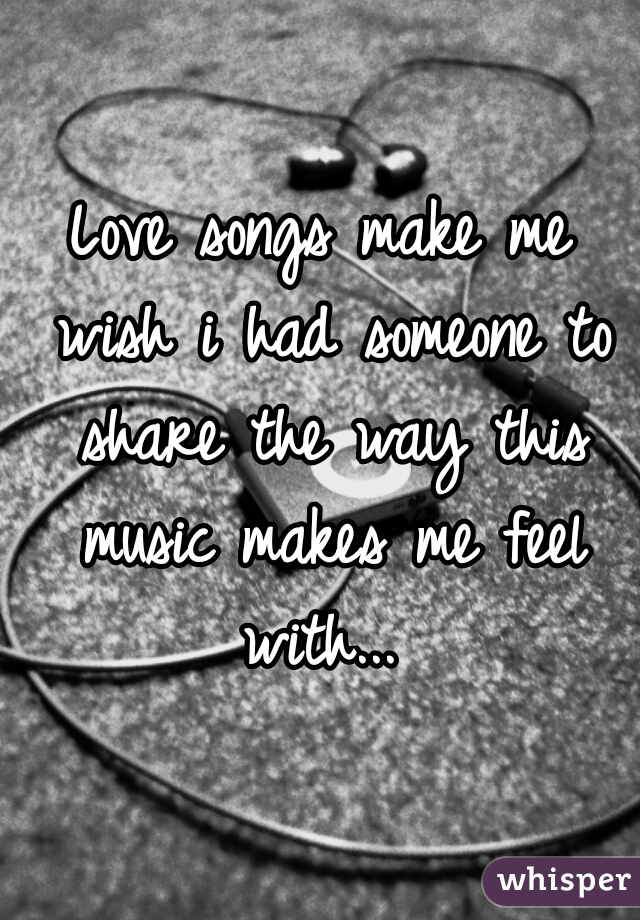 Love songs make me wish i had someone to share the way this music makes me feel with... 