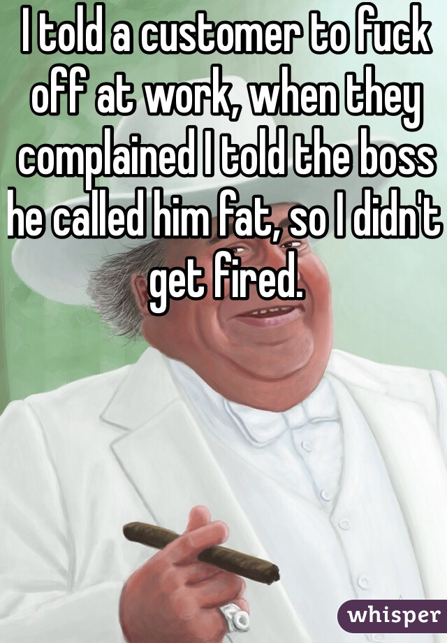 I told a customer to fuck off at work, when they complained I told the boss he called him fat, so I didn't get fired. 