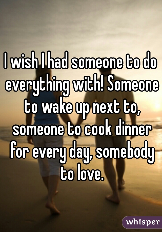 I wish I had someone to do everything with! Someone to wake up next to, someone to cook dinner for every day, somebody to love.