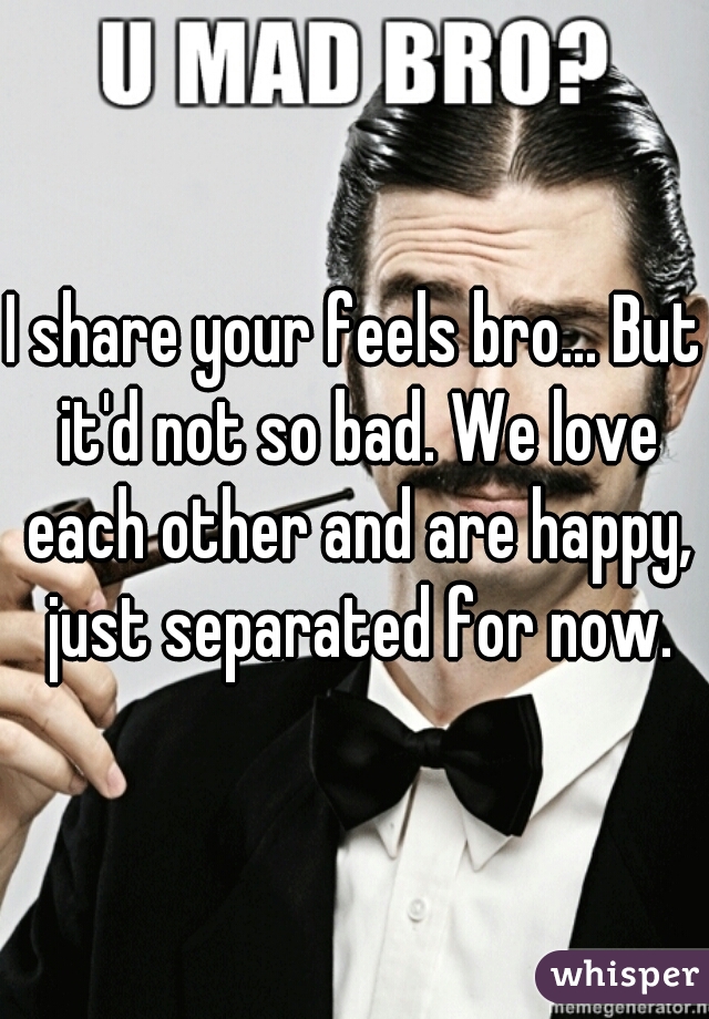 I share your feels bro... But it'd not so bad. We love each other and are happy, just separated for now.