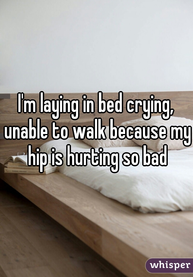 I'm laying in bed crying, unable to walk because my hip is hurting so bad