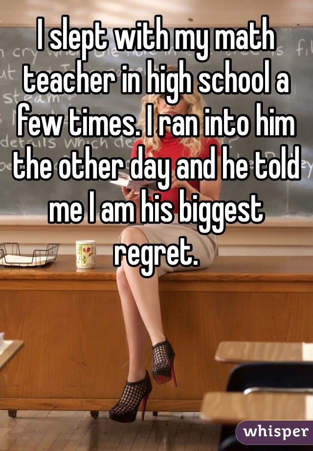 I slept with my math teacher in high school a few times. I ran into him the other day and he told me I am his biggest regret. 