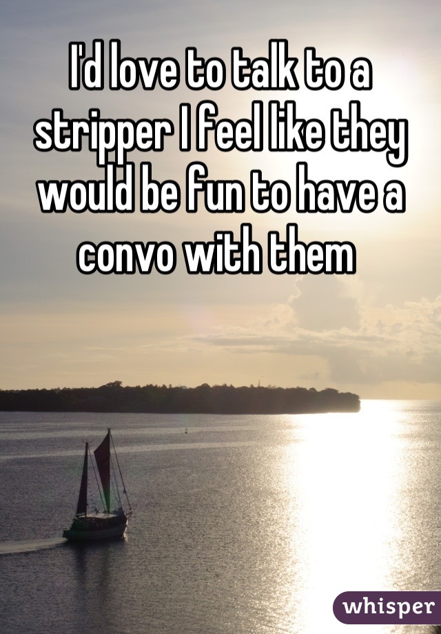 I'd love to talk to a stripper I feel like they would be fun to have a convo with them 