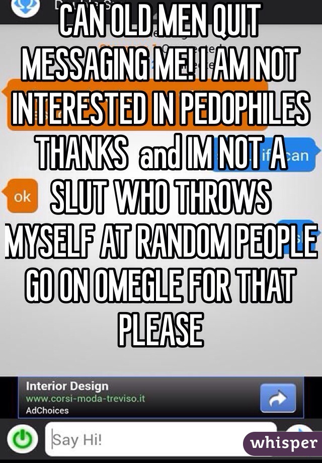 CAN OLD MEN QUIT MESSAGING ME! I AM NOT INTERESTED IN PEDOPHILES THANKS  and IM NOT A SLUT WHO THROWS MYSELF AT RANDOM PEOPLE GO ON OMEGLE FOR THAT PLEASE