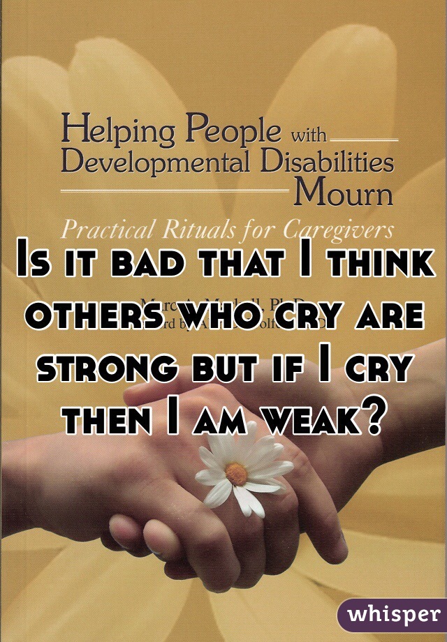 Is it bad that I think others who cry are strong but if I cry then I am weak?