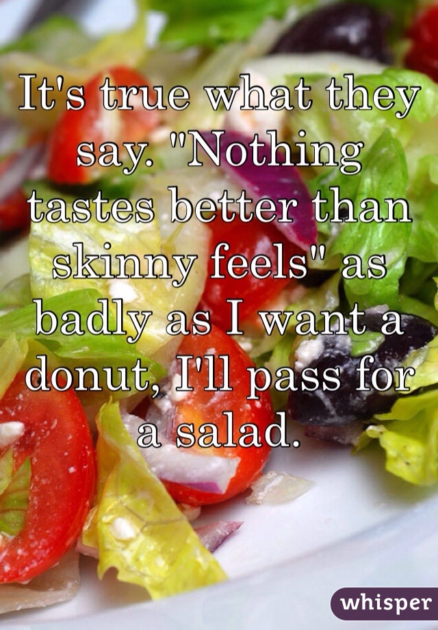 It's true what they say. "Nothing tastes better than skinny feels" as badly as I want a donut, I'll pass for a salad. 